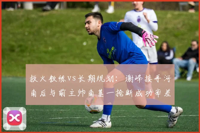 救火教练vs长期规划：谢峰接手河南后与前主帅南基一抢断成功率差异
